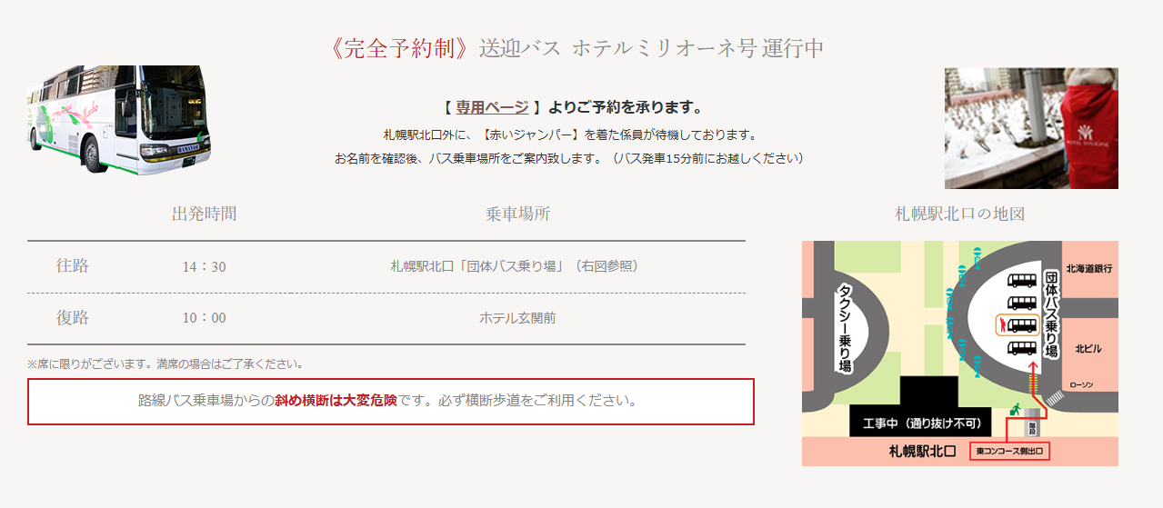 **完全予約制の送迎バス「ホテルミリオーネ号」の案内**

- **予約方法**:
  - 専用ページから予約を受け付けています。

- **乗車案内**:
  - 札幌駅北口にて、赤いジャンパーを着た係員が待機し、乗車場所を案内します。バス発車15分前にはお越しください。

- **出発時間**:
  - **往路**: 14:30に札幌駅北口「団体バス乗り場」から出発。
  - **復路**: 10:00にホテル玄関前から出発。

- **注意事項**:
  - 席に限りがありますので、満席の場合はご了承ください。
  - 路線バス乗車場からの斜め横断は大変危険です。必ず横断歩道をご利用ください。

- **札幌駅北口の地図**:
  - 地図には札幌駅北口の位置が示されており、団体バス乗り場へのアクセスが視覚的に表示されています。ローソンや北海道銀行の位置も記載されています。

- **送迎バスの画像**:
  - 送迎バス「ホテルミリオーネ号」の写真が表示されています。バスは白地にグリーンのデザインが施されています。