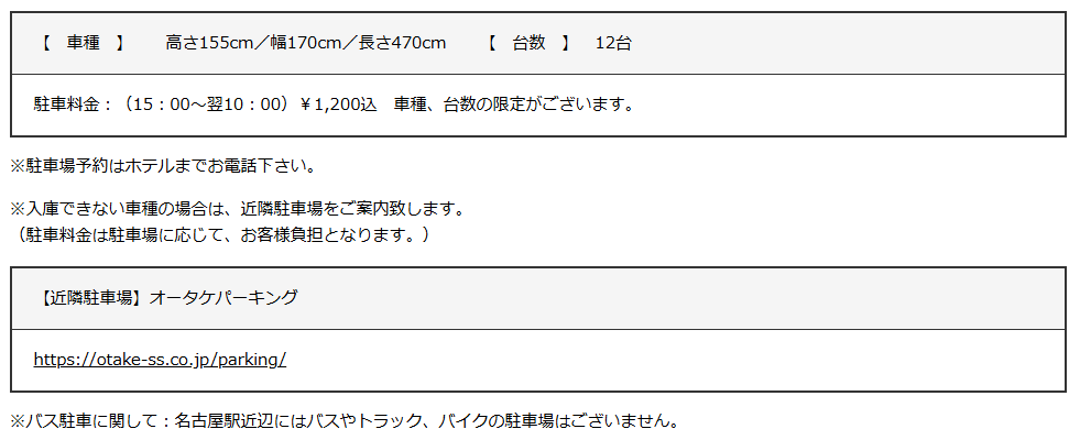 この画像は、ホテルの駐車場に関する情報を記載したテキストです。以下の詳細が含まれています：

- **車種制限**：駐車可能な車のサイズは、高さ155cm、幅170cm、長さ470cmまでです。
- **駐車台数**：最大12台駐車可能です。
- **駐車料金**：午後3時から翌朝10時までの料金は1,200円（税込）です。車種や台数に制限があります。
- **予約**：駐車場の予約はホテルへの電話で承ります。
- **制限超過時**：駐車できない車種の場合は、近隣の駐車場を案内します（駐車料金はお客様負担）。
- **近隣駐車場**：オータケパーキングが推奨されています。詳細は [https://otake-ss.co.jp/parking/](https://otake-ss.co.jp/parking/) を参照してください。
- **バス駐車について**：名古屋駅周辺にはバスやトラック、バイクの駐車場はありません。